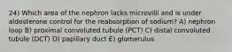 24) Which area of the nephron lacks microvilli and is under aldosterone control for the reabsorption of sodium? A) nephron loop B) proximal convoluted tubule (PCT) C) distal convoluted tubule (DCT) D) papillary duct E) glomerulus