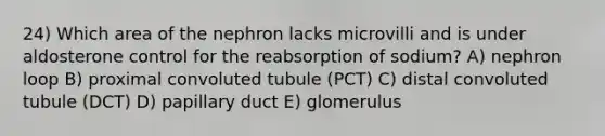 24) Which area of the nephron lacks microvilli and is under aldosterone control for the reabsorption of sodium? A) nephron loop B) proximal convoluted tubule (PCT) C) distal convoluted tubule (DCT) D) papillary duct E) glomerulus