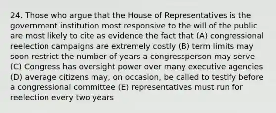 24. Those who argue that the House of Representatives is the government institution most responsive to the will of the public are most likely to cite as evidence the fact that (A) congressional reelection campaigns are extremely costly (B) term limits may soon restrict the number of years a congressperson may serve (C) Congress has oversight power over many executive agencies (D) average citizens may, on occasion, be called to testify before a congressional committee (E) representatives must run for reelection every two years