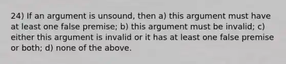 24) If an argument is unsound, then a) this argument must have at least one false premise; b) this argument must be invalid; c) either this argument is invalid or it has at least one false premise or both; d) none of the above.