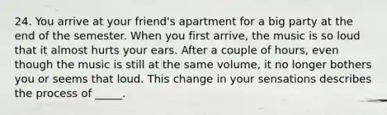 24. You arrive at your friend's apartment for a big party at the end of the semester. When you first arrive, the music is so loud that it almost hurts your ears. After a couple of hours, even though the music is still at the same volume, it no longer bothers you or seems that loud. This change in your sensations describes the process of _____.