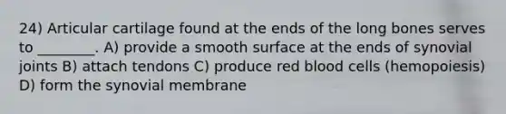 24) Articular cartilage found at the ends of the long bones serves to ________. A) provide a smooth surface at the ends of synovial joints B) attach tendons C) produce red blood cells (hemopoiesis) D) form the synovial membrane