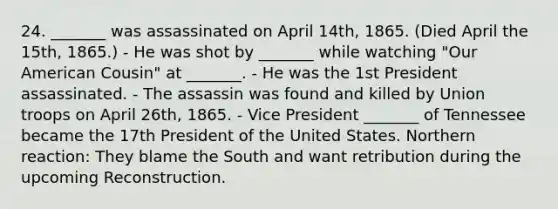 24. _______ was assassinated on April 14th, 1865. (Died April the 15th, 1865.) - He was shot by _______ while watching "Our American Cousin" at _______. - He was the 1st President assassinated. - The assassin was found and killed by Union troops on April 26th, 1865. - Vice President _______ of Tennessee became the 17th President of the United States. Northern reaction: They blame the South and want retribution during the upcoming Reconstruction.