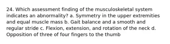 24. Which assessment finding of the musculoskeletal system indicates an abnormality? a. Symmetry in the upper extremities and equal muscle mass b. Gait balance and a smooth and regular stride c. Flexion, extension, and rotation of the neck d. Opposition of three of four fingers to the thumb