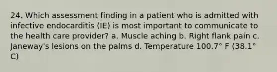 24. Which assessment finding in a patient who is admitted with infective endocarditis (IE) is most important to communicate to the health care provider? a. Muscle aching b. Right flank pain c. Janeway's lesions on the palms d. Temperature 100.7° F (38.1° C)