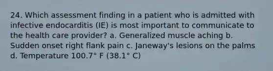 24. Which assessment finding in a patient who is admitted with infective endocarditis (IE) is most important to communicate to the health care provider? a. Generalized muscle aching b. Sudden onset right flank pain c. Janeway's lesions on the palms d. Temperature 100.7° F (38.1° C)