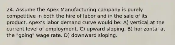 24. Assume the Apex Manufacturing company is purely competitive in both the hire of labor and in the sale of its product. Apex's labor demand curve would be: A) vertical at the current level of employment. C) upward sloping. B) horizontal at the "going" wage rate. D) downward sloping.