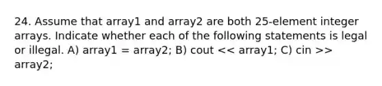 24. Assume that array1 and array2 are both 25-element integer arrays. Indicate whether each of the following statements is legal or illegal. A) array1 = array2; B) cout > array2;