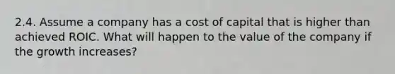 2.4. Assume a company has a cost of capital that is higher than achieved ROIC. What will happen to the value of the company if the growth increases?