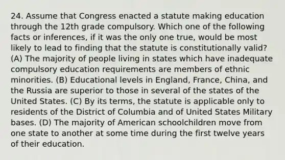 24. Assume that Congress enacted a statute making education through the 12th grade compulsory. Which one of the following facts or inferences, if it was the only one true, would be most likely to lead to finding that the statute is constitutionally valid? (A) The majority of people living in states which have inadequate compulsory education requirements are members of ethnic minorities. (B) Educational levels in England, France, China, and the Russia are superior to those in several of the states of the United States. (C) By its terms, the statute is applicable only to residents of the District of Columbia and of United States Military bases. (D) The majority of American schoolchildren move from one state to another at some time during the first twelve years of their education.