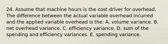 24. Assume that machine hours is the cost driver for overhead. The difference between the actual variable overhead incurred and the applied variable overhead is the: A. volume variance. B. net overhead variance. C. efficiency variance. D. sum of the spending and efficiency variances. E. spending variance.