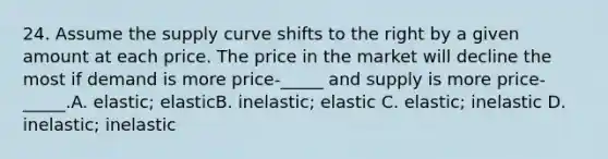 24. Assume the supply curve shifts to the right by a given amount at each price. The price in the market will decline the most if demand is more price-_____ and supply is more price-_____.A. elastic; elasticB. inelastic; elastic C. elastic; inelastic D. inelastic; inelastic