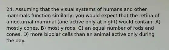 24. Assuming that the visual systems of humans and other mammals function similarly, you would expect that the retina of a nocturnal mammal (one active only at night) would contain: A) mostly cones. B) mostly rods. C) an equal number of rods and cones. D) more bipolar cells than an animal active only during the day.