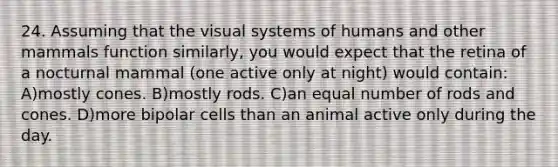 24. Assuming that the visual systems of humans and other mammals function similarly, you would expect that the retina of a nocturnal mammal (one active only at night) would contain: A)mostly cones. B)mostly rods. C)an equal number of rods and cones. D)more bipolar cells than an animal active only during the day.