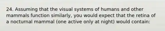 24. Assuming that the visual systems of humans and other mammals function similarly, you would expect that the retina of a nocturnal mammal (one active only at night) would contain: