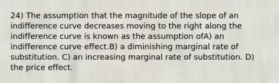 24) The assumption that the magnitude of the slope of an indifference curve decreases moving to the right along the indifference curve is known as the assumption ofA) an indifference curve effect.B) a diminishing marginal rate of substitution. C) an increasing marginal rate of substitution. D) the price effect.