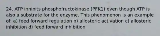 24. ATP inhibits phosphofructokinase (PFK1) even though ATP is also a substrate for the enzyme. This phenomenon is an example of: a) feed forward regulation b) allosteric activation c) allosteric inhibition d) feed forward inhibition