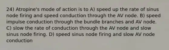 24) Atropine's mode of action is to A) speed up the rate of sinus node firing and speed conduction through the AV node. B) speed impulse conduction through the bundle branches and AV node. C) slow the rate of conduction through the AV node and slow sinus node firing. D) speed sinus node firing and slow AV node conduction