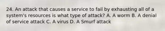 24. An attack that causes a service to fail by exhausting all of a system's resources is what type of attack? A. A worm B. A denial of service attack C. A virus D. A Smurf attack