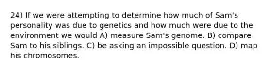 24) If we were attempting to determine how much of Sam's personality was due to genetics and how much were due to the environment we would A) measure Sam's genome. B) compare Sam to his siblings. C) be asking an impossible question. D) map his chromosomes.