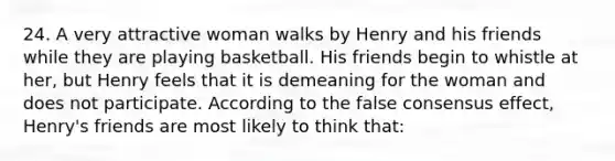 24. A very attractive woman walks by Henry and his friends while they are playing basketball. His friends begin to whistle at her, but Henry feels that it is demeaning for the woman and does not participate. According to the false consensus effect, Henry's friends are most likely to think that: