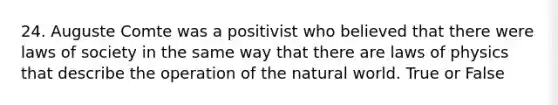 24. Auguste Comte was a positivist who believed that there were laws of society in the same way that there are laws of physics that describe the operation of the natural world. True or False