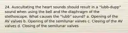 24. Auscultating the heart sounds should result in a "lubb-dupp" sound when using the bell and the diaphragm of the stethoscope. What causes the "lubb" sound? a. Opening of the AV valves b. Opening of the semilunar valves c. Closing of the AV valves d. Closing of the semilunar valves