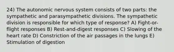 24) The autonomic nervous system consists of two parts: the sympathetic and parasympathetic divisions. The sympathetic division is responsible for which type of response? A) Fight-or-flight responses B) Rest-and-digest responses C) Slowing of the heart rate D) Constriction of the air passages in the lungs E) Stimulation of digestion