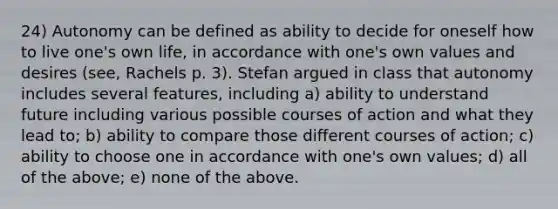 24) Autonomy can be defined as ability to decide for oneself how to live one's own life, in accordance with one's own values and desires (see, Rachels p. 3). Stefan argued in class that autonomy includes several features, including a) ability to understand future including various possible courses of action and what they lead to; b) ability to compare those different courses of action; c) ability to choose one in accordance with one's own values; d) all of the above; e) none of the above.