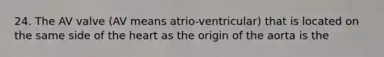 24. The AV valve (AV means atrio-ventricular) that is located on the same side of the heart as the origin of the aorta is the