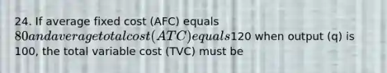 24. If average fixed cost (AFC) equals 80 and average total cost (ATC) equals120 when output (q) is 100, the total variable cost (TVC) must be