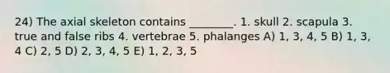 24) The axial skeleton contains ________. 1. skull 2. scapula 3. true and false ribs 4. vertebrae 5. phalanges A) 1, 3, 4, 5 B) 1, 3, 4 C) 2, 5 D) 2, 3, 4, 5 E) 1, 2, 3, 5