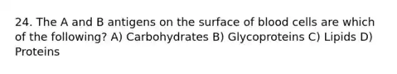 24. The A and B antigens on the surface of blood cells are which of the following? A) Carbohydrates B) Glycoproteins C) Lipids D) Proteins