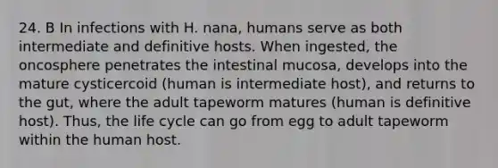 24. B In infections with H. nana, humans serve as both intermediate and definitive hosts. When ingested, the oncosphere penetrates the intestinal mucosa, develops into the mature cysticercoid (human is intermediate host), and returns to the gut, where the adult tapeworm matures (human is definitive host). Thus, the life cycle can go from egg to adult tapeworm within the human host.