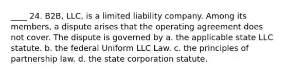 ____ 24. B2B, LLC, is a limited liability company. Among its members, a dispute arises that the operating agreement does not cover. The dispute is governed by a. the applicable state LLC statute. b. the federal Uniform LLC Law. c. the principles of partnership law. d. the state corporation statute.