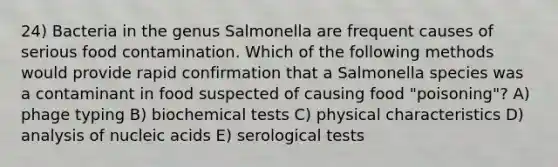 24) Bacteria in the genus Salmonella are frequent causes of serious food contamination. Which of the following methods would provide rapid confirmation that a Salmonella species was a contaminant in food suspected of causing food "poisoning"? A) phage typing B) biochemical tests C) physical characteristics D) analysis of nucleic acids E) serological tests