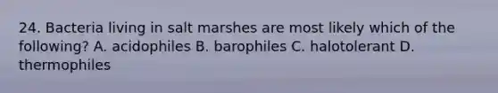 24. Bacteria living in salt marshes are most likely which of the following? A. acidophiles B. barophiles C. halotolerant D. thermophiles