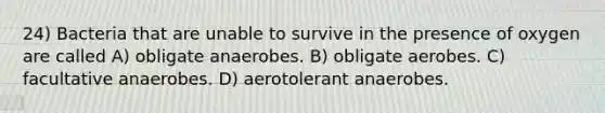 24) Bacteria that are unable to survive in the presence of oxygen are called A) obligate anaerobes. B) obligate aerobes. C) facultative anaerobes. D) aerotolerant anaerobes.