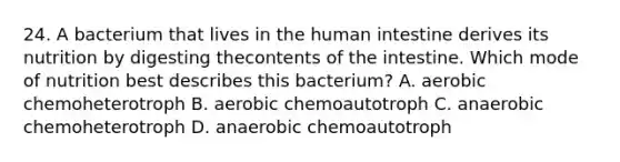 24. A bacterium that lives in the human intestine derives its nutrition by digesting thecontents of the intestine. Which mode of nutrition best describes this bacterium? A. aerobic chemoheterotroph B. aerobic chemoautotroph C. anaerobic chemoheterotroph D. anaerobic chemoautotroph