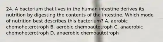 24. A bacterium that lives in the human intestine derives its nutrition by digesting the contents of the intestine. Which mode of nutrition best describes this bacterium? A. aerobic chemoheterotroph B. aerobic chemoautotroph C. anaerobic chemoheterotroph D. anaerobic chemoautotroph