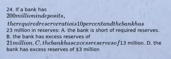 24. If a bank has 200 million in deposits, the required reserve ratio is 10 percent and the bank has23 million in reserves: A. the bank is short of required reserves. B. the bank has excess reserves of 21 million. C. the bank has excess reserves of13 million. D. the bank has excess reserves of 3 million