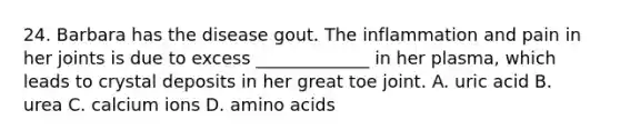 24. Barbara has the disease gout. The inflammation and pain in her joints is due to excess _____________ in her plasma, which leads to crystal deposits in her great toe joint. A. uric acid B. urea C. calcium ions D. amino acids