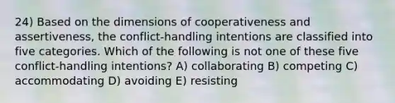 24) Based on the dimensions of cooperativeness and assertiveness, the conflict-handling intentions are classified into five categories. Which of the following is not one of these five conflict-handling intentions? A) collaborating B) competing C) accommodating D) avoiding E) resisting