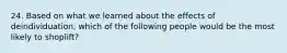24. Based on what we learned about the effects of deindividuation, which of the following people would be the most likely to shoplift?