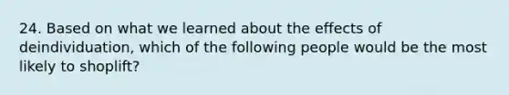 24. Based on what we learned about the effects of deindividuation, which of the following people would be the most likely to shoplift?