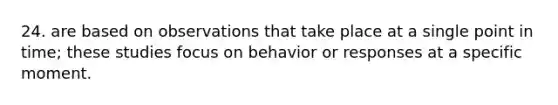 24. are based on observations that take place at a single point in time; these studies focus on behavior or responses at a specific moment.