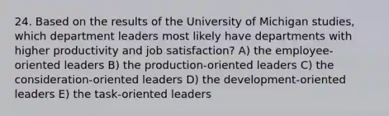 24. Based on the results of the University of Michigan studies, which department leaders most likely have departments with higher productivity and job satisfaction? A) the employee-oriented leaders B) the production-oriented leaders C) the consideration-oriented leaders D) the development-oriented leaders E) the task-oriented leaders