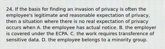 24. If the basis for finding an invasion of privacy is often the employee's legitimate and reasonable expectation of privacy, then a situation where there is no real expectation of privacy occurs when A. the employee has actual notice. B. the employer is covered under the ECPA. C. the work requires transference of sensitive data. D. the employee belongs to a minority group.