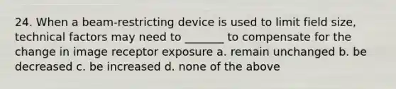 24. When a beam-restricting device is used to limit field size, technical factors may need to _______ to compensate for the change in image receptor exposure a. remain unchanged b. be decreased c. be increased d. none of the above