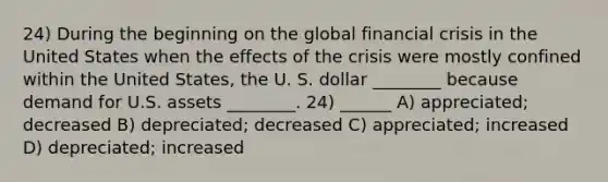 24) During the beginning on the global financial crisis in the United States when the effects of the crisis were mostly confined within the United States, the U. S. dollar ________ because demand for U.S. assets ________. 24) ______ A) appreciated; decreased B) depreciated; decreased C) appreciated; increased D) depreciated; increased